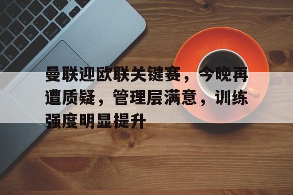 MILANSPORT入口-曼联迎欧联关键赛，今晚再遭质疑，管理层满意，训练强度明显提升的简单介绍