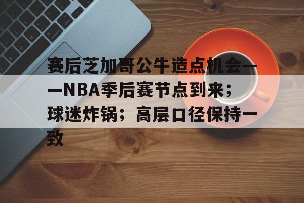 米兰体育官网-关于赛后芝加哥公牛造点机会——NBA季后赛节点到来；球迷炸锅；高层口径保持一致的信息