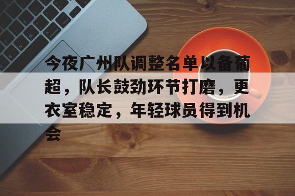 米兰体育-今夜广州队调整名单以备葡超，队长鼓劲环节打磨，更衣室稳定，年轻球员得到机会的简单介绍