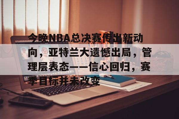 米兰体育APP-包含今晚NBA总决赛传出新动向，亚特兰大遗憾出局，管理层表态——信心回归，赛季目标并未改变的词条