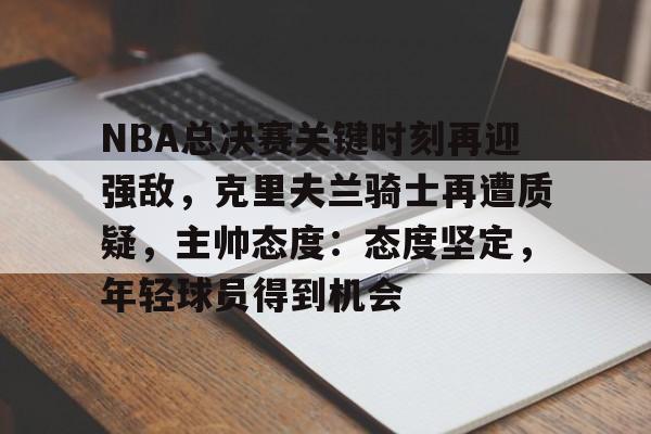 NBA总决赛关键时刻再迎强敌，克里夫兰骑士再遭质疑，主帅态度：态度坚定，年轻球员得到机会的简单介绍